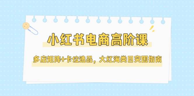 小红书电商高阶课，多店矩阵+卡位选品，大红海类目突围指南(更新5月)-麦子论坛